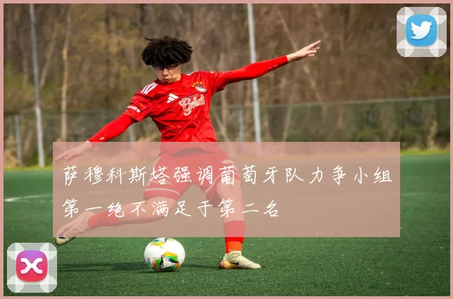 萨穆科斯塔强调葡萄牙队力争小组第一绝不满足于第二名