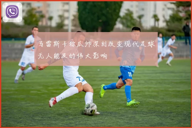 马雷斯卡称瓜帅深刻改变现代足球无人能及的伟大影响